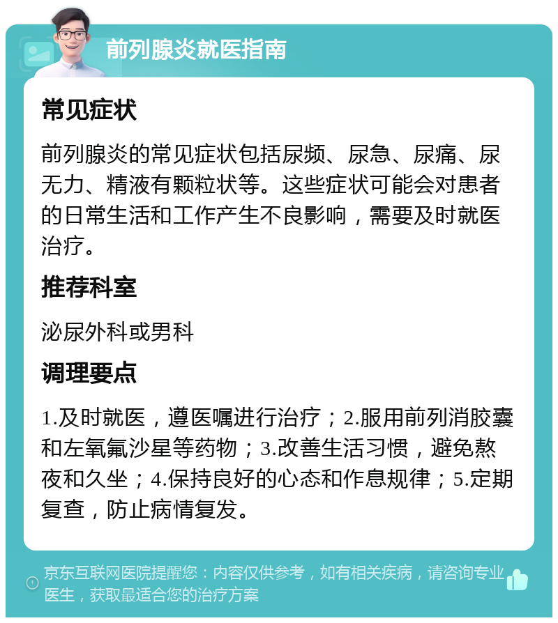 前列腺炎就医指南 常见症状 前列腺炎的常见症状包括尿频、尿急、尿痛、尿无力、精液有颗粒状等。这些症状可能会对患者的日常生活和工作产生不良影响，需要及时就医治疗。 推荐科室 泌尿外科或男科 调理要点 1.及时就医，遵医嘱进行治疗；2.服用前列消胶囊和左氧氟沙星等药物；3.改善生活习惯，避免熬夜和久坐；4.保持良好的心态和作息规律；5.定期复查，防止病情复发。