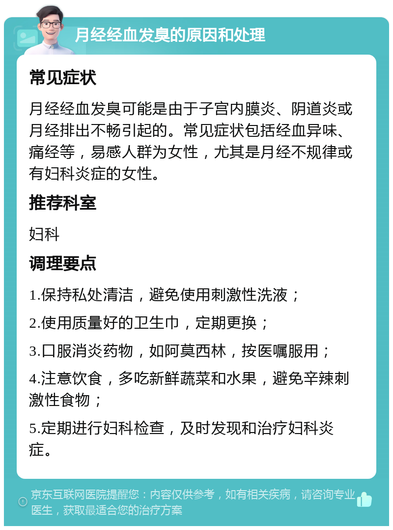 月经经血发臭的原因和处理 常见症状 月经经血发臭可能是由于子宫内膜炎、阴道炎或月经排出不畅引起的。常见症状包括经血异味、痛经等，易感人群为女性，尤其是月经不规律或有妇科炎症的女性。 推荐科室 妇科 调理要点 1.保持私处清洁，避免使用刺激性洗液； 2.使用质量好的卫生巾，定期更换； 3.口服消炎药物，如阿莫西林，按医嘱服用； 4.注意饮食，多吃新鲜蔬菜和水果，避免辛辣刺激性食物； 5.定期进行妇科检查，及时发现和治疗妇科炎症。