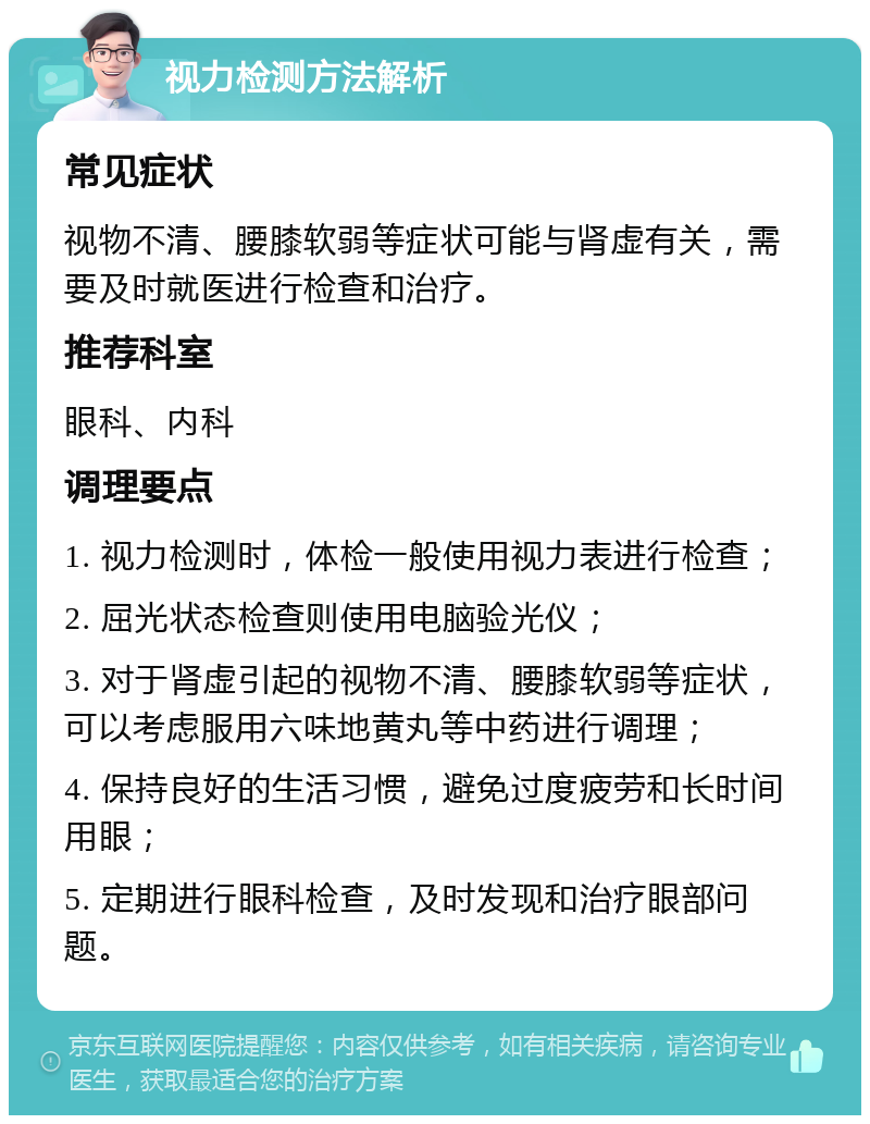 视力检测方法解析 常见症状 视物不清、腰膝软弱等症状可能与肾虚有关，需要及时就医进行检查和治疗。 推荐科室 眼科、内科 调理要点 1. 视力检测时，体检一般使用视力表进行检查； 2. 屈光状态检查则使用电脑验光仪； 3. 对于肾虚引起的视物不清、腰膝软弱等症状，可以考虑服用六味地黄丸等中药进行调理； 4. 保持良好的生活习惯，避免过度疲劳和长时间用眼； 5. 定期进行眼科检查，及时发现和治疗眼部问题。