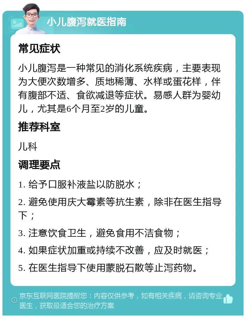 小儿腹泻就医指南 常见症状 小儿腹泻是一种常见的消化系统疾病，主要表现为大便次数增多、质地稀薄、水样或蛋花样，伴有腹部不适、食欲减退等症状。易感人群为婴幼儿，尤其是6个月至2岁的儿童。 推荐科室 儿科 调理要点 1. 给予口服补液盐以防脱水； 2. 避免使用庆大霉素等抗生素，除非在医生指导下； 3. 注意饮食卫生，避免食用不洁食物； 4. 如果症状加重或持续不改善，应及时就医； 5. 在医生指导下使用蒙脱石散等止泻药物。