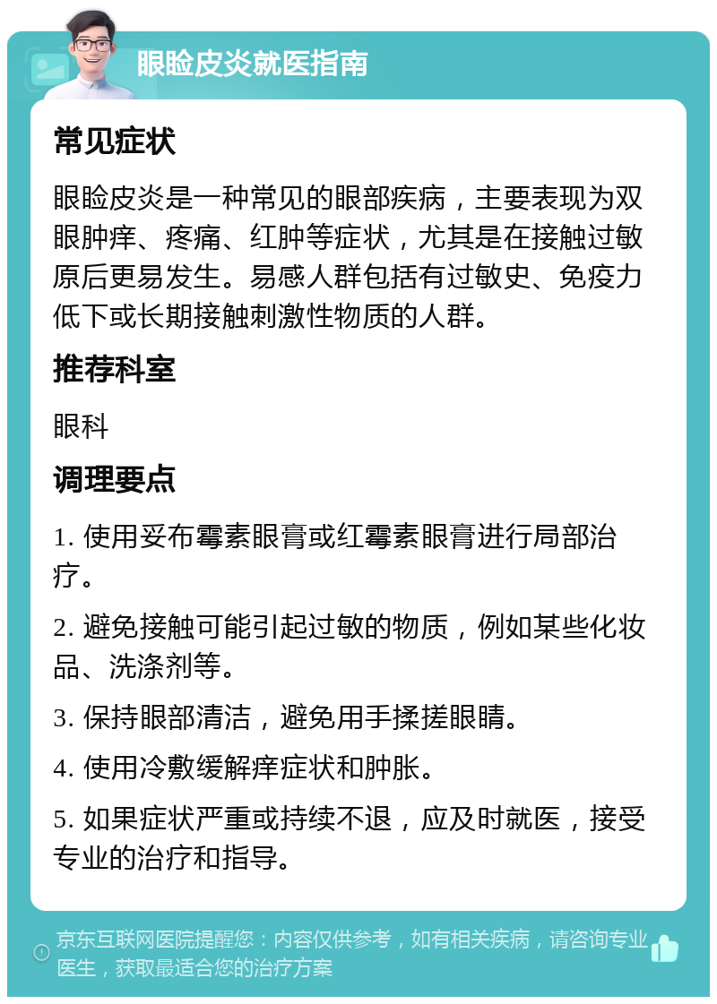 眼睑皮炎就医指南 常见症状 眼睑皮炎是一种常见的眼部疾病，主要表现为双眼肿痒、疼痛、红肿等症状，尤其是在接触过敏原后更易发生。易感人群包括有过敏史、免疫力低下或长期接触刺激性物质的人群。 推荐科室 眼科 调理要点 1. 使用妥布霉素眼膏或红霉素眼膏进行局部治疗。 2. 避免接触可能引起过敏的物质，例如某些化妆品、洗涤剂等。 3. 保持眼部清洁，避免用手揉搓眼睛。 4. 使用冷敷缓解痒症状和肿胀。 5. 如果症状严重或持续不退，应及时就医，接受专业的治疗和指导。