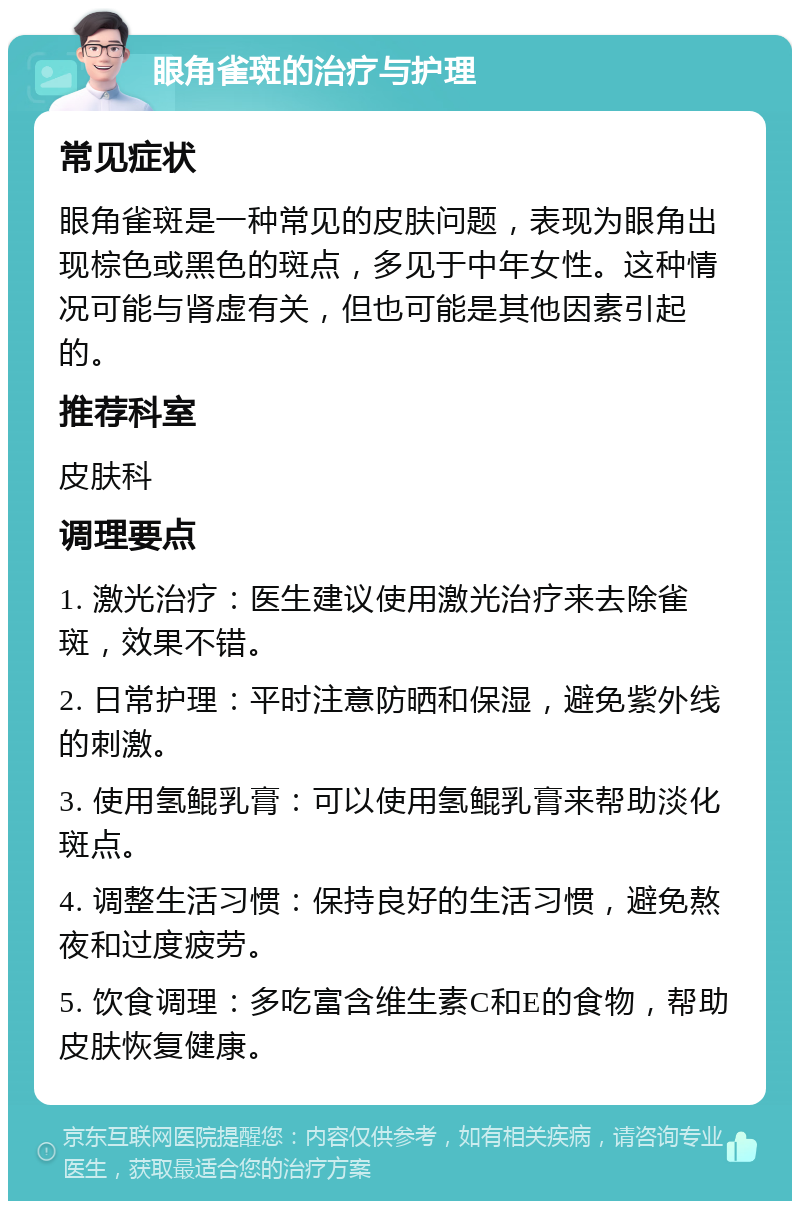 眼角雀斑的治疗与护理 常见症状 眼角雀斑是一种常见的皮肤问题，表现为眼角出现棕色或黑色的斑点，多见于中年女性。这种情况可能与肾虚有关，但也可能是其他因素引起的。 推荐科室 皮肤科 调理要点 1. 激光治疗：医生建议使用激光治疗来去除雀斑，效果不错。 2. 日常护理：平时注意防晒和保湿，避免紫外线的刺激。 3. 使用氢鲲乳膏：可以使用氢鲲乳膏来帮助淡化斑点。 4. 调整生活习惯：保持良好的生活习惯，避免熬夜和过度疲劳。 5. 饮食调理：多吃富含维生素C和E的食物，帮助皮肤恢复健康。