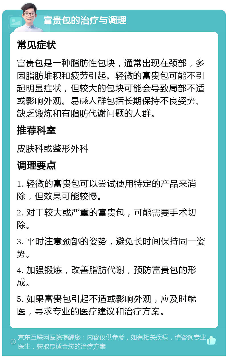 富贵包的治疗与调理 常见症状 富贵包是一种脂肪性包块，通常出现在颈部，多因脂肪堆积和疲劳引起。轻微的富贵包可能不引起明显症状，但较大的包块可能会导致局部不适或影响外观。易感人群包括长期保持不良姿势、缺乏锻炼和有脂肪代谢问题的人群。 推荐科室 皮肤科或整形外科 调理要点 1. 轻微的富贵包可以尝试使用特定的产品来消除，但效果可能较慢。 2. 对于较大或严重的富贵包，可能需要手术切除。 3. 平时注意颈部的姿势，避免长时间保持同一姿势。 4. 加强锻炼，改善脂肪代谢，预防富贵包的形成。 5. 如果富贵包引起不适或影响外观，应及时就医，寻求专业的医疗建议和治疗方案。