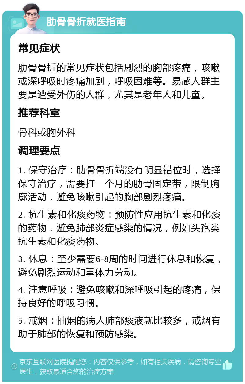 肋骨骨折就医指南 常见症状 肋骨骨折的常见症状包括剧烈的胸部疼痛，咳嗽或深呼吸时疼痛加剧，呼吸困难等。易感人群主要是遭受外伤的人群，尤其是老年人和儿童。 推荐科室 骨科或胸外科 调理要点 1. 保守治疗：肋骨骨折端没有明显错位时，选择保守治疗，需要打一个月的肋骨固定带，限制胸廓活动，避免咳嗽引起的胸部剧烈疼痛。 2. 抗生素和化痰药物：预防性应用抗生素和化痰的药物，避免肺部炎症感染的情况，例如头孢类抗生素和化痰药物。 3. 休息：至少需要6-8周的时间进行休息和恢复，避免剧烈运动和重体力劳动。 4. 注意呼吸：避免咳嗽和深呼吸引起的疼痛，保持良好的呼吸习惯。 5. 戒烟：抽烟的病人肺部痰液就比较多，戒烟有助于肺部的恢复和预防感染。