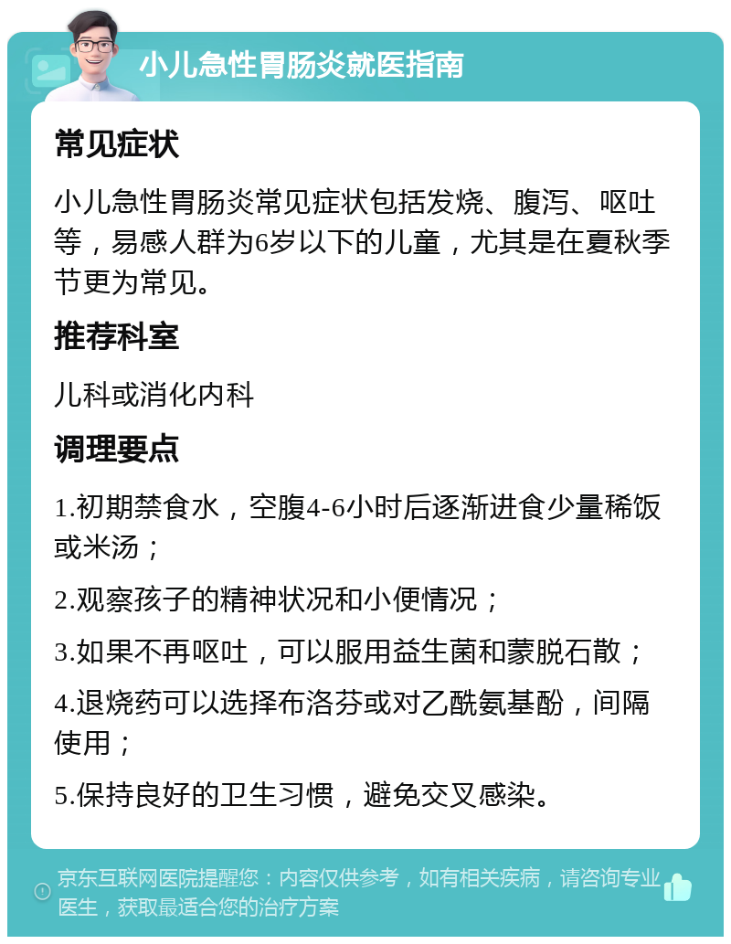 小儿急性胃肠炎就医指南 常见症状 小儿急性胃肠炎常见症状包括发烧、腹泻、呕吐等，易感人群为6岁以下的儿童，尤其是在夏秋季节更为常见。 推荐科室 儿科或消化内科 调理要点 1.初期禁食水，空腹4-6小时后逐渐进食少量稀饭或米汤； 2.观察孩子的精神状况和小便情况； 3.如果不再呕吐，可以服用益生菌和蒙脱石散； 4.退烧药可以选择布洛芬或对乙酰氨基酚，间隔使用； 5.保持良好的卫生习惯，避免交叉感染。