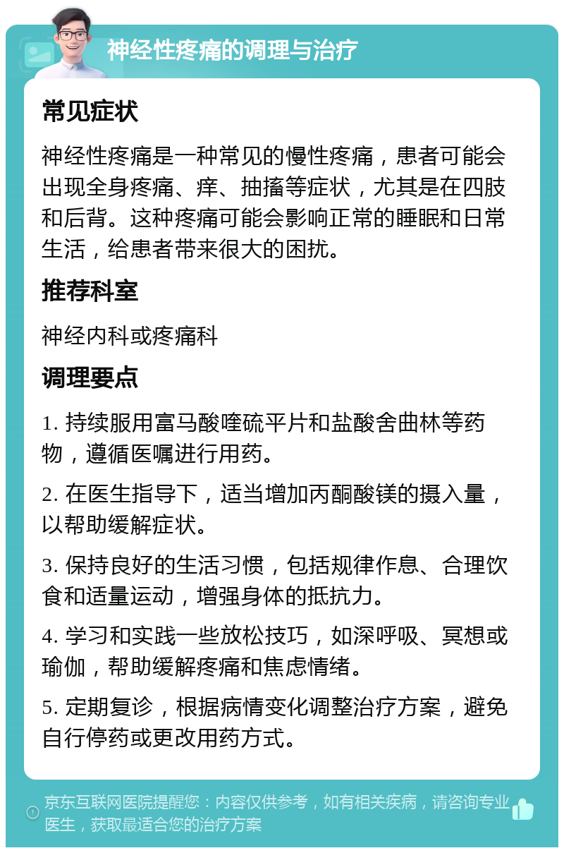 神经性疼痛的调理与治疗 常见症状 神经性疼痛是一种常见的慢性疼痛，患者可能会出现全身疼痛、痒、抽搐等症状，尤其是在四肢和后背。这种疼痛可能会影响正常的睡眠和日常生活，给患者带来很大的困扰。 推荐科室 神经内科或疼痛科 调理要点 1. 持续服用富马酸喹硫平片和盐酸舍曲林等药物，遵循医嘱进行用药。 2. 在医生指导下，适当增加丙酮酸镁的摄入量，以帮助缓解症状。 3. 保持良好的生活习惯，包括规律作息、合理饮食和适量运动，增强身体的抵抗力。 4. 学习和实践一些放松技巧，如深呼吸、冥想或瑜伽，帮助缓解疼痛和焦虑情绪。 5. 定期复诊，根据病情变化调整治疗方案，避免自行停药或更改用药方式。