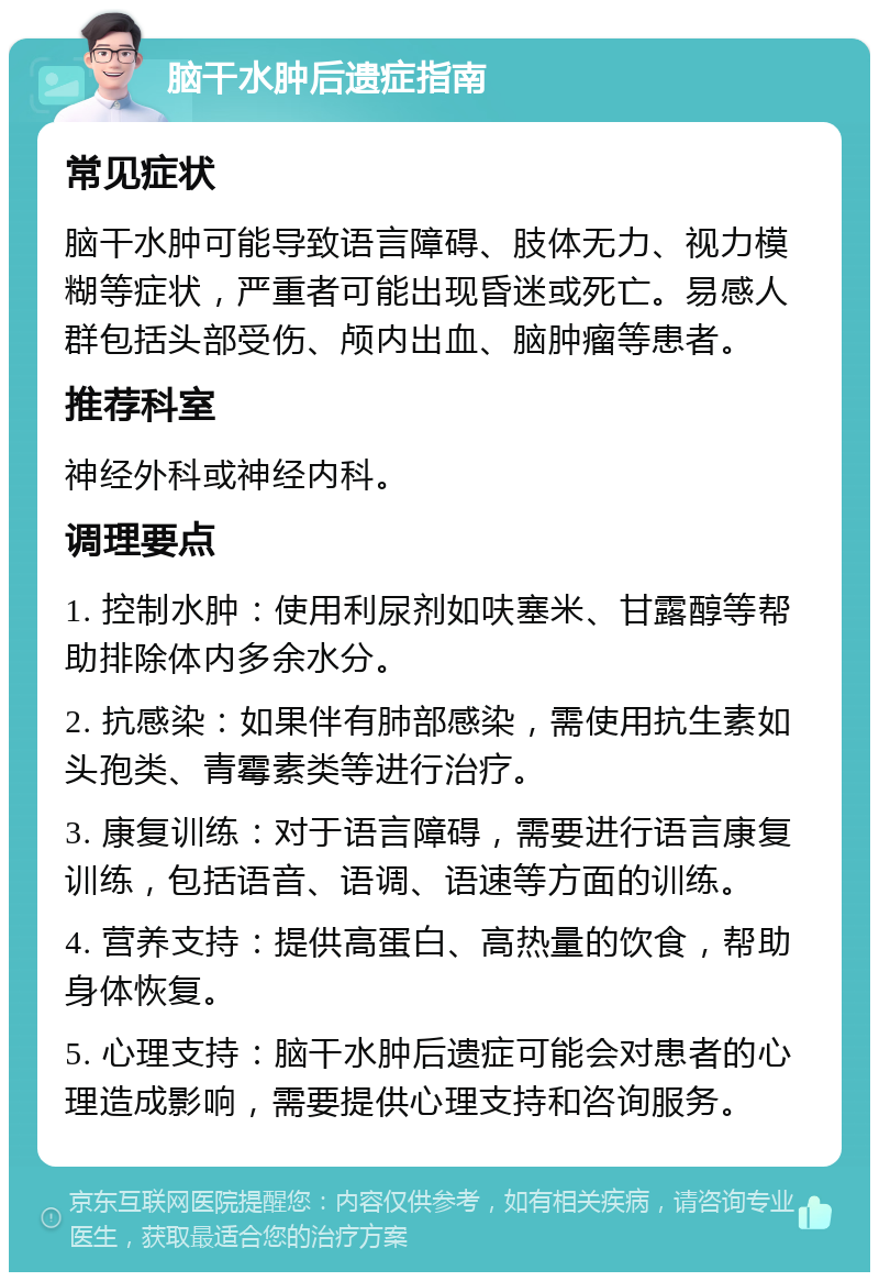 脑干水肿后遗症指南 常见症状 脑干水肿可能导致语言障碍、肢体无力、视力模糊等症状，严重者可能出现昏迷或死亡。易感人群包括头部受伤、颅内出血、脑肿瘤等患者。 推荐科室 神经外科或神经内科。 调理要点 1. 控制水肿：使用利尿剂如呋塞米、甘露醇等帮助排除体内多余水分。 2. 抗感染：如果伴有肺部感染，需使用抗生素如头孢类、青霉素类等进行治疗。 3. 康复训练：对于语言障碍，需要进行语言康复训练，包括语音、语调、语速等方面的训练。 4. 营养支持：提供高蛋白、高热量的饮食，帮助身体恢复。 5. 心理支持：脑干水肿后遗症可能会对患者的心理造成影响，需要提供心理支持和咨询服务。