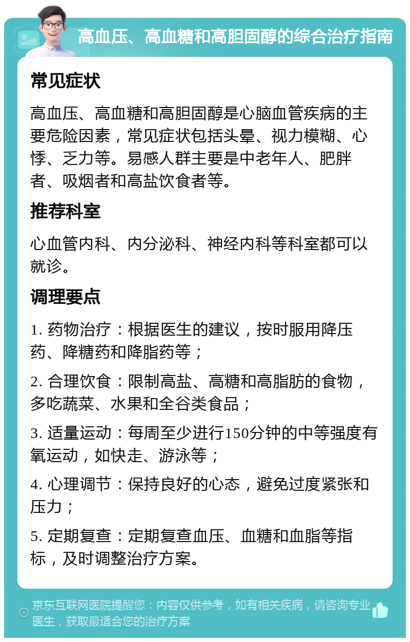 高血压、高血糖和高胆固醇的综合治疗指南 常见症状 高血压、高血糖和高胆固醇是心脑血管疾病的主要危险因素，常见症状包括头晕、视力模糊、心悸、乏力等。易感人群主要是中老年人、肥胖者、吸烟者和高盐饮食者等。 推荐科室 心血管内科、内分泌科、神经内科等科室都可以就诊。 调理要点 1. 药物治疗：根据医生的建议，按时服用降压药、降糖药和降脂药等； 2. 合理饮食：限制高盐、高糖和高脂肪的食物，多吃蔬菜、水果和全谷类食品； 3. 适量运动：每周至少进行150分钟的中等强度有氧运动，如快走、游泳等； 4. 心理调节：保持良好的心态，避免过度紧张和压力； 5. 定期复查：定期复查血压、血糖和血脂等指标，及时调整治疗方案。