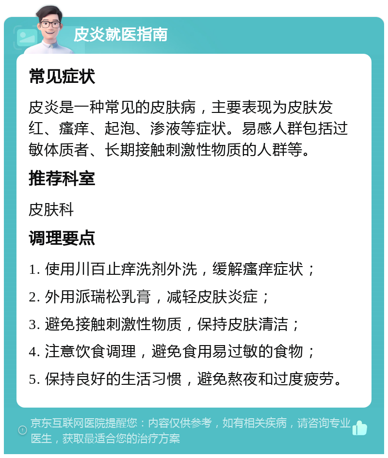 皮炎就医指南 常见症状 皮炎是一种常见的皮肤病，主要表现为皮肤发红、瘙痒、起泡、渗液等症状。易感人群包括过敏体质者、长期接触刺激性物质的人群等。 推荐科室 皮肤科 调理要点 1. 使用川百止痒洗剂外洗，缓解瘙痒症状； 2. 外用派瑞松乳膏，减轻皮肤炎症； 3. 避免接触刺激性物质，保持皮肤清洁； 4. 注意饮食调理，避免食用易过敏的食物； 5. 保持良好的生活习惯，避免熬夜和过度疲劳。