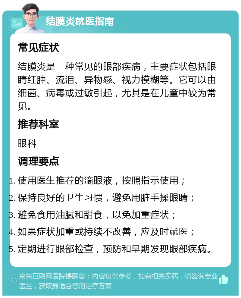 结膜炎就医指南 常见症状 结膜炎是一种常见的眼部疾病，主要症状包括眼睛红肿、流泪、异物感、视力模糊等。它可以由细菌、病毒或过敏引起，尤其是在儿童中较为常见。 推荐科室 眼科 调理要点 使用医生推荐的滴眼液，按照指示使用； 保持良好的卫生习惯，避免用脏手揉眼睛； 避免食用油腻和甜食，以免加重症状； 如果症状加重或持续不改善，应及时就医； 定期进行眼部检查，预防和早期发现眼部疾病。