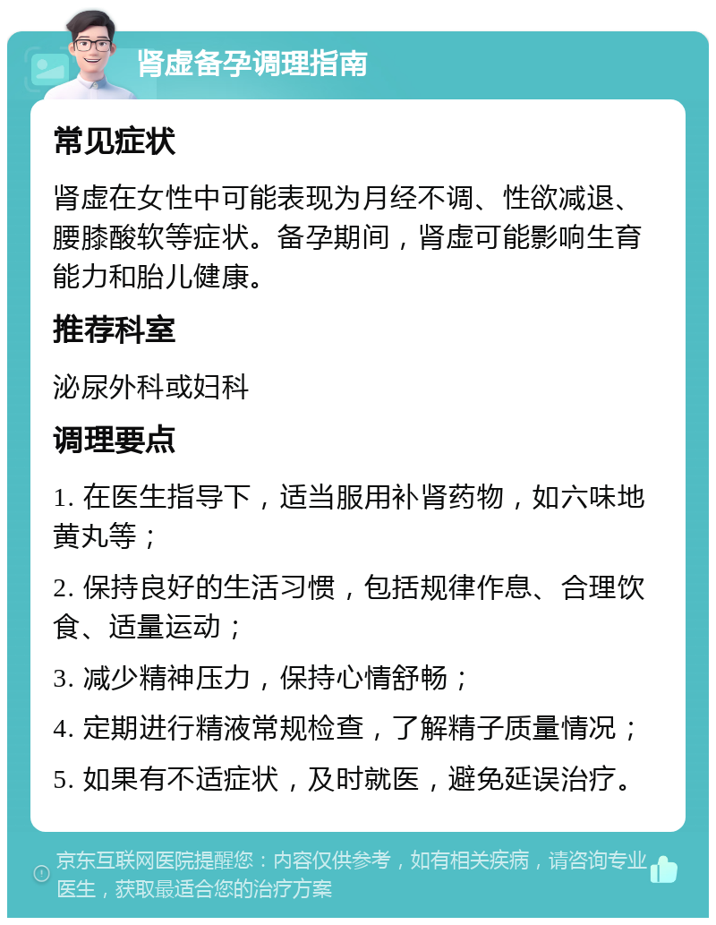 肾虚备孕调理指南 常见症状 肾虚在女性中可能表现为月经不调、性欲减退、腰膝酸软等症状。备孕期间，肾虚可能影响生育能力和胎儿健康。 推荐科室 泌尿外科或妇科 调理要点 1. 在医生指导下，适当服用补肾药物，如六味地黄丸等； 2. 保持良好的生活习惯，包括规律作息、合理饮食、适量运动； 3. 减少精神压力，保持心情舒畅； 4. 定期进行精液常规检查，了解精子质量情况； 5. 如果有不适症状，及时就医，避免延误治疗。