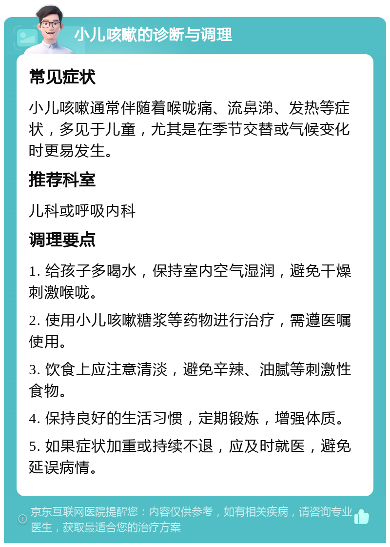 小儿咳嗽的诊断与调理 常见症状 小儿咳嗽通常伴随着喉咙痛、流鼻涕、发热等症状，多见于儿童，尤其是在季节交替或气候变化时更易发生。 推荐科室 儿科或呼吸内科 调理要点 1. 给孩子多喝水，保持室内空气湿润，避免干燥刺激喉咙。 2. 使用小儿咳嗽糖浆等药物进行治疗，需遵医嘱使用。 3. 饮食上应注意清淡，避免辛辣、油腻等刺激性食物。 4. 保持良好的生活习惯，定期锻炼，增强体质。 5. 如果症状加重或持续不退，应及时就医，避免延误病情。