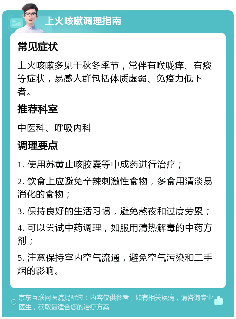 上火咳嗽调理指南 常见症状 上火咳嗽多见于秋冬季节，常伴有喉咙痒、有痰等症状，易感人群包括体质虚弱、免疫力低下者。 推荐科室 中医科、呼吸内科 调理要点 1. 使用苏黄止咳胶囊等中成药进行治疗； 2. 饮食上应避免辛辣刺激性食物，多食用清淡易消化的食物； 3. 保持良好的生活习惯，避免熬夜和过度劳累； 4. 可以尝试中药调理，如服用清热解毒的中药方剂； 5. 注意保持室内空气流通，避免空气污染和二手烟的影响。