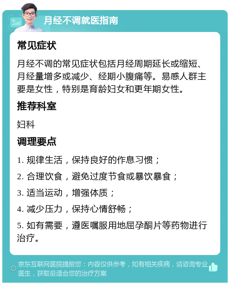 月经不调就医指南 常见症状 月经不调的常见症状包括月经周期延长或缩短、月经量增多或减少、经期小腹痛等。易感人群主要是女性，特别是育龄妇女和更年期女性。 推荐科室 妇科 调理要点 1. 规律生活，保持良好的作息习惯； 2. 合理饮食，避免过度节食或暴饮暴食； 3. 适当运动，增强体质； 4. 减少压力，保持心情舒畅； 5. 如有需要，遵医嘱服用地屈孕酮片等药物进行治疗。