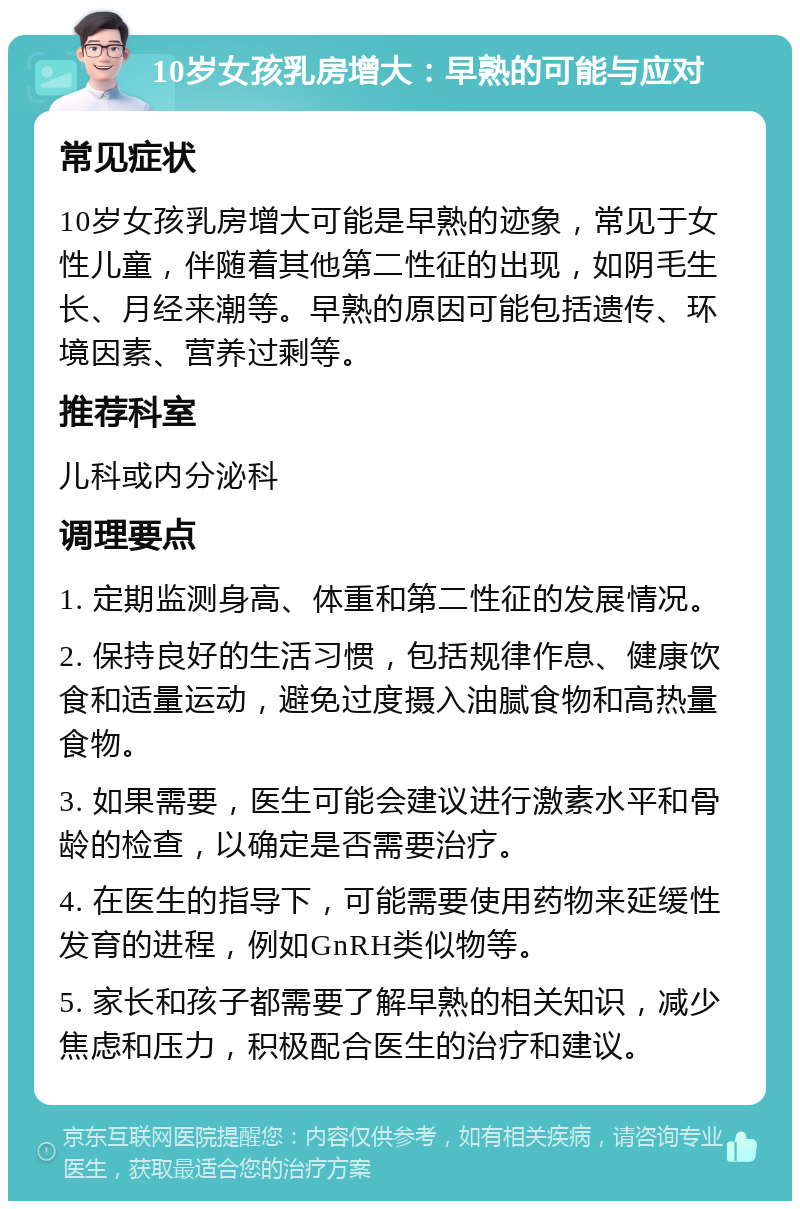 10岁女孩乳房增大：早熟的可能与应对 常见症状 10岁女孩乳房增大可能是早熟的迹象，常见于女性儿童，伴随着其他第二性征的出现，如阴毛生长、月经来潮等。早熟的原因可能包括遗传、环境因素、营养过剩等。 推荐科室 儿科或内分泌科 调理要点 1. 定期监测身高、体重和第二性征的发展情况。 2. 保持良好的生活习惯，包括规律作息、健康饮食和适量运动，避免过度摄入油腻食物和高热量食物。 3. 如果需要，医生可能会建议进行激素水平和骨龄的检查，以确定是否需要治疗。 4. 在医生的指导下，可能需要使用药物来延缓性发育的进程，例如GnRH类似物等。 5. 家长和孩子都需要了解早熟的相关知识，减少焦虑和压力，积极配合医生的治疗和建议。