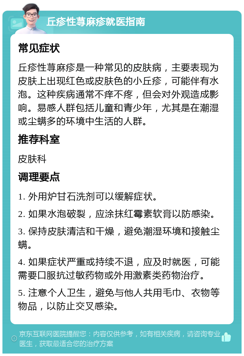 丘疹性荨麻疹就医指南 常见症状 丘疹性荨麻疹是一种常见的皮肤病，主要表现为皮肤上出现红色或皮肤色的小丘疹，可能伴有水泡。这种疾病通常不痒不疼，但会对外观造成影响。易感人群包括儿童和青少年，尤其是在潮湿或尘螨多的环境中生活的人群。 推荐科室 皮肤科 调理要点 1. 外用炉甘石洗剂可以缓解症状。 2. 如果水泡破裂，应涂抹红霉素软膏以防感染。 3. 保持皮肤清洁和干燥，避免潮湿环境和接触尘螨。 4. 如果症状严重或持续不退，应及时就医，可能需要口服抗过敏药物或外用激素类药物治疗。 5. 注意个人卫生，避免与他人共用毛巾、衣物等物品，以防止交叉感染。