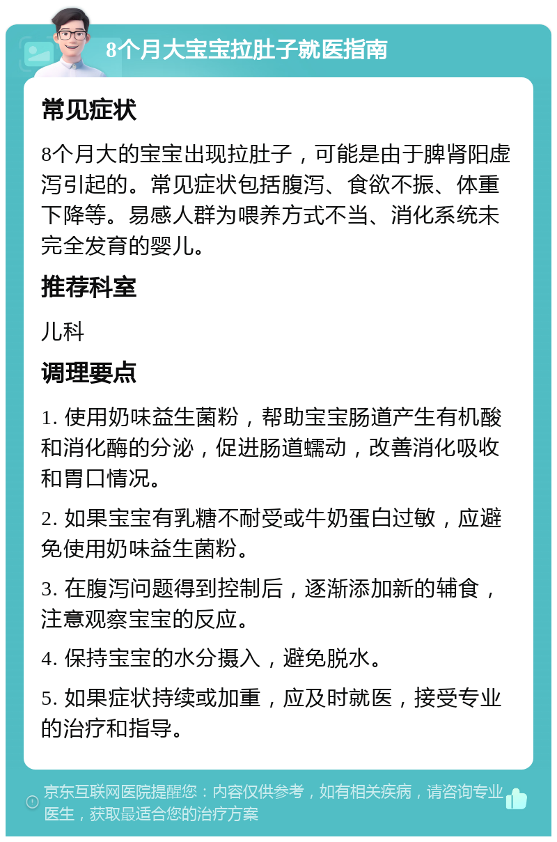 8个月大宝宝拉肚子就医指南 常见症状 8个月大的宝宝出现拉肚子，可能是由于脾肾阳虚泻引起的。常见症状包括腹泻、食欲不振、体重下降等。易感人群为喂养方式不当、消化系统未完全发育的婴儿。 推荐科室 儿科 调理要点 1. 使用奶味益生菌粉，帮助宝宝肠道产生有机酸和消化酶的分泌，促进肠道蠕动，改善消化吸收和胃口情况。 2. 如果宝宝有乳糖不耐受或牛奶蛋白过敏，应避免使用奶味益生菌粉。 3. 在腹泻问题得到控制后，逐渐添加新的辅食，注意观察宝宝的反应。 4. 保持宝宝的水分摄入，避免脱水。 5. 如果症状持续或加重，应及时就医，接受专业的治疗和指导。