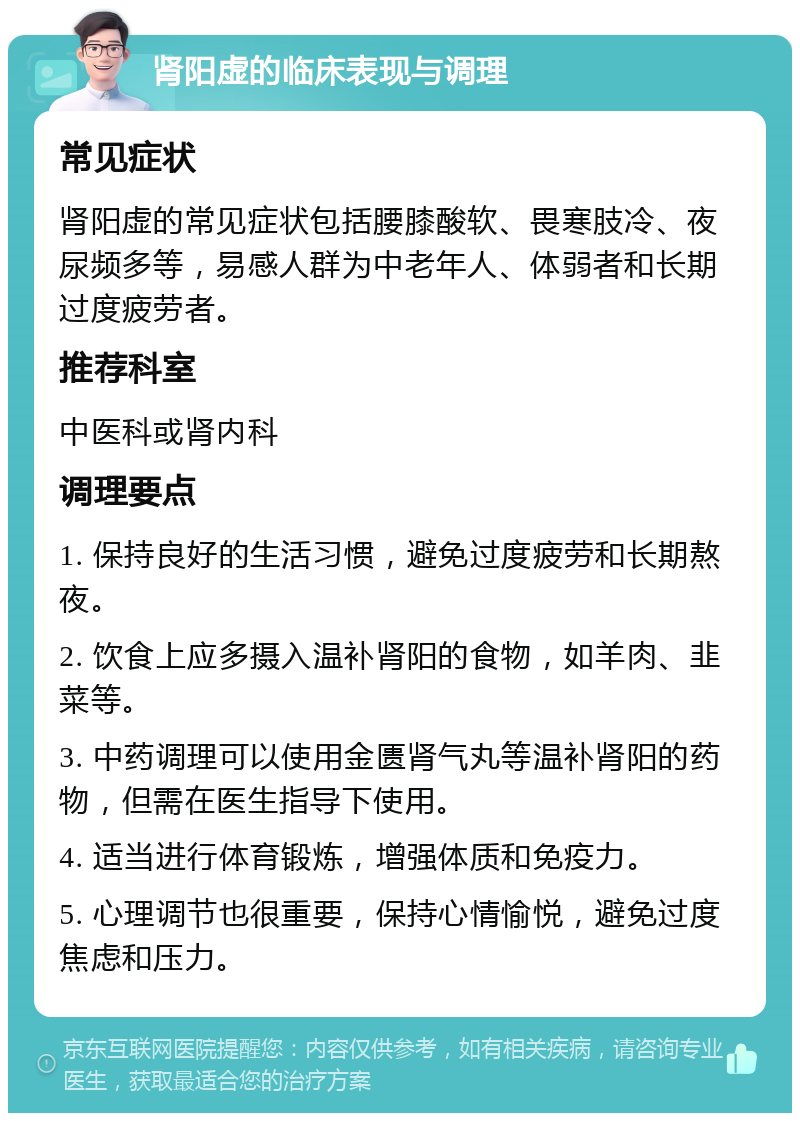 肾阳虚的临床表现与调理 常见症状 肾阳虚的常见症状包括腰膝酸软、畏寒肢冷、夜尿频多等，易感人群为中老年人、体弱者和长期过度疲劳者。 推荐科室 中医科或肾内科 调理要点 1. 保持良好的生活习惯，避免过度疲劳和长期熬夜。 2. 饮食上应多摄入温补肾阳的食物，如羊肉、韭菜等。 3. 中药调理可以使用金匮肾气丸等温补肾阳的药物，但需在医生指导下使用。 4. 适当进行体育锻炼，增强体质和免疫力。 5. 心理调节也很重要，保持心情愉悦，避免过度焦虑和压力。