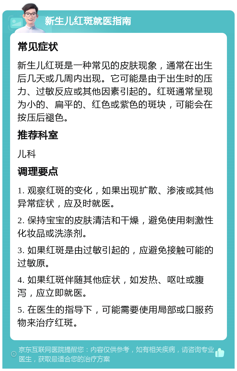 新生儿红斑就医指南 常见症状 新生儿红斑是一种常见的皮肤现象，通常在出生后几天或几周内出现。它可能是由于出生时的压力、过敏反应或其他因素引起的。红斑通常呈现为小的、扁平的、红色或紫色的斑块，可能会在按压后褪色。 推荐科室 儿科 调理要点 1. 观察红斑的变化，如果出现扩散、渗液或其他异常症状，应及时就医。 2. 保持宝宝的皮肤清洁和干燥，避免使用刺激性化妆品或洗涤剂。 3. 如果红斑是由过敏引起的，应避免接触可能的过敏原。 4. 如果红斑伴随其他症状，如发热、呕吐或腹泻，应立即就医。 5. 在医生的指导下，可能需要使用局部或口服药物来治疗红斑。