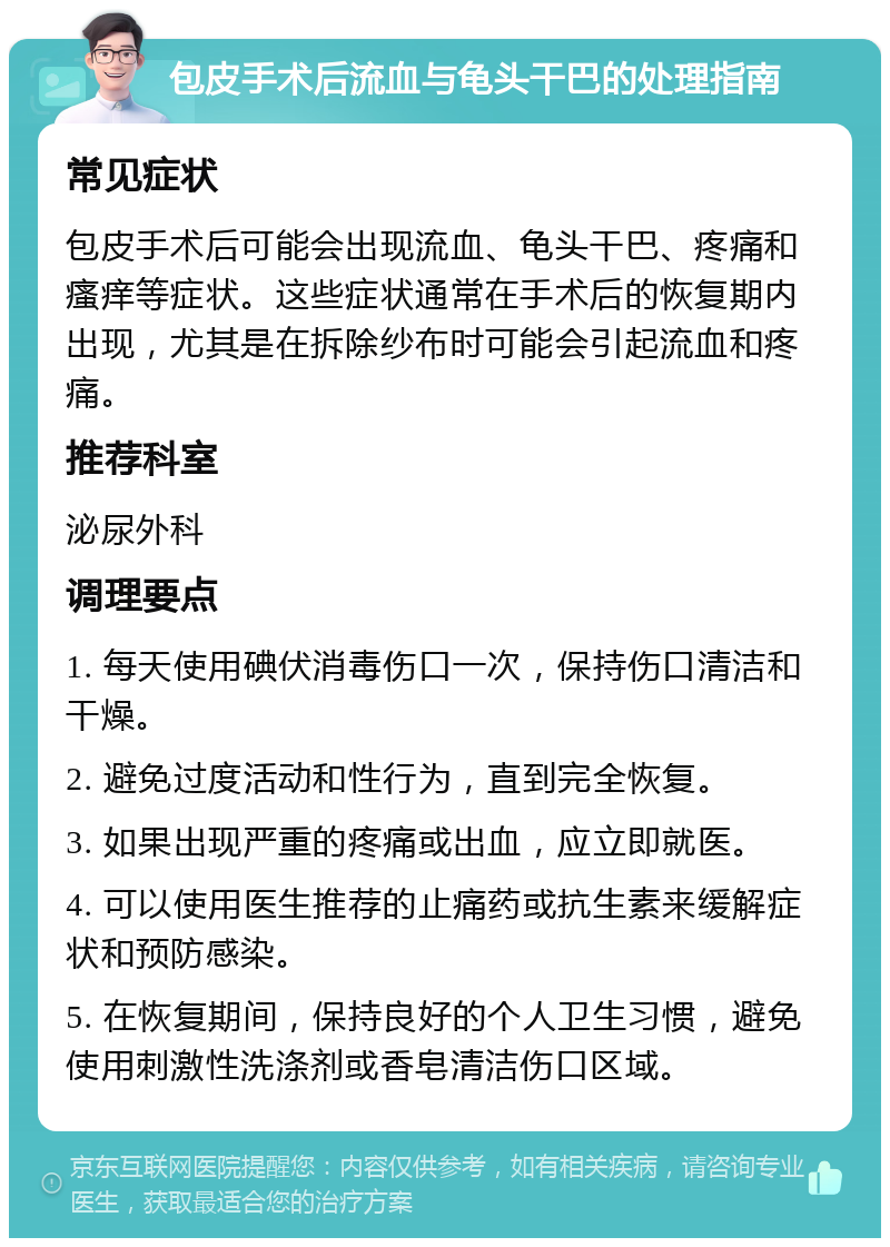 包皮手术后流血与龟头干巴的处理指南 常见症状 包皮手术后可能会出现流血、龟头干巴、疼痛和瘙痒等症状。这些症状通常在手术后的恢复期内出现，尤其是在拆除纱布时可能会引起流血和疼痛。 推荐科室 泌尿外科 调理要点 1. 每天使用碘伏消毒伤口一次，保持伤口清洁和干燥。 2. 避免过度活动和性行为，直到完全恢复。 3. 如果出现严重的疼痛或出血，应立即就医。 4. 可以使用医生推荐的止痛药或抗生素来缓解症状和预防感染。 5. 在恢复期间，保持良好的个人卫生习惯，避免使用刺激性洗涤剂或香皂清洁伤口区域。