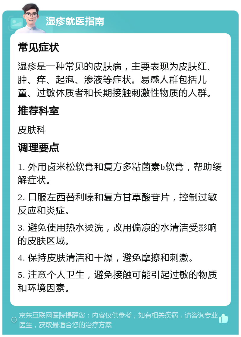 湿疹就医指南 常见症状 湿疹是一种常见的皮肤病，主要表现为皮肤红、肿、痒、起泡、渗液等症状。易感人群包括儿童、过敏体质者和长期接触刺激性物质的人群。 推荐科室 皮肤科 调理要点 1. 外用卤米松软膏和复方多粘菌素b软膏，帮助缓解症状。 2. 口服左西替利嗪和复方甘草酸苷片，控制过敏反应和炎症。 3. 避免使用热水烫洗，改用偏凉的水清洁受影响的皮肤区域。 4. 保持皮肤清洁和干燥，避免摩擦和刺激。 5. 注意个人卫生，避免接触可能引起过敏的物质和环境因素。