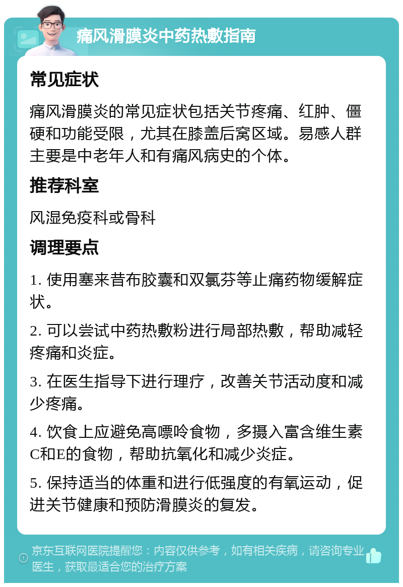 痛风滑膜炎中药热敷指南 常见症状 痛风滑膜炎的常见症状包括关节疼痛、红肿、僵硬和功能受限，尤其在膝盖后窝区域。易感人群主要是中老年人和有痛风病史的个体。 推荐科室 风湿免疫科或骨科 调理要点 1. 使用塞来昔布胶囊和双氯芬等止痛药物缓解症状。 2. 可以尝试中药热敷粉进行局部热敷，帮助减轻疼痛和炎症。 3. 在医生指导下进行理疗，改善关节活动度和减少疼痛。 4. 饮食上应避免高嘌呤食物，多摄入富含维生素C和E的食物，帮助抗氧化和减少炎症。 5. 保持适当的体重和进行低强度的有氧运动，促进关节健康和预防滑膜炎的复发。