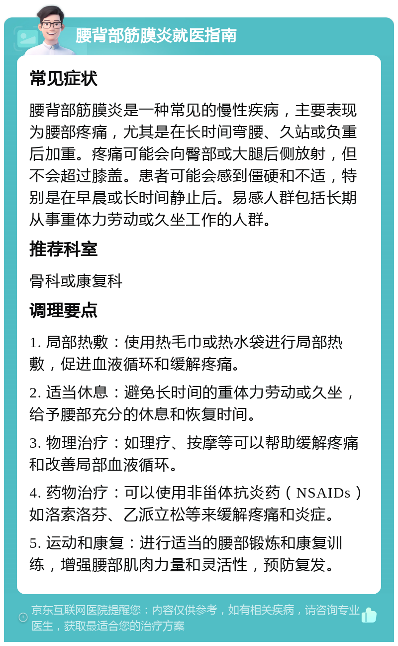 腰背部筋膜炎就医指南 常见症状 腰背部筋膜炎是一种常见的慢性疾病，主要表现为腰部疼痛，尤其是在长时间弯腰、久站或负重后加重。疼痛可能会向臀部或大腿后侧放射，但不会超过膝盖。患者可能会感到僵硬和不适，特别是在早晨或长时间静止后。易感人群包括长期从事重体力劳动或久坐工作的人群。 推荐科室 骨科或康复科 调理要点 1. 局部热敷：使用热毛巾或热水袋进行局部热敷，促进血液循环和缓解疼痛。 2. 适当休息：避免长时间的重体力劳动或久坐，给予腰部充分的休息和恢复时间。 3. 物理治疗：如理疗、按摩等可以帮助缓解疼痛和改善局部血液循环。 4. 药物治疗：可以使用非甾体抗炎药（NSAIDs）如洛索洛芬、乙派立松等来缓解疼痛和炎症。 5. 运动和康复：进行适当的腰部锻炼和康复训练，增强腰部肌肉力量和灵活性，预防复发。