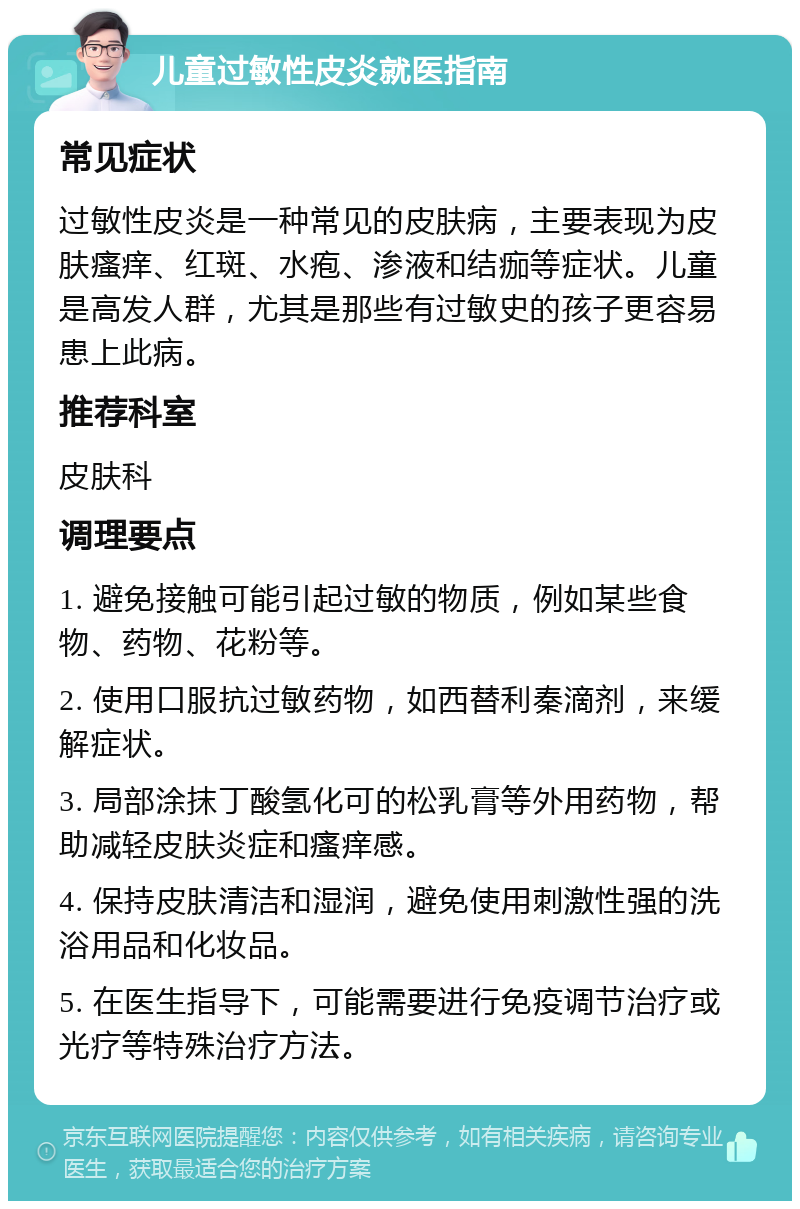 儿童过敏性皮炎就医指南 常见症状 过敏性皮炎是一种常见的皮肤病，主要表现为皮肤瘙痒、红斑、水疱、渗液和结痂等症状。儿童是高发人群，尤其是那些有过敏史的孩子更容易患上此病。 推荐科室 皮肤科 调理要点 1. 避免接触可能引起过敏的物质，例如某些食物、药物、花粉等。 2. 使用口服抗过敏药物，如西替利秦滴剂，来缓解症状。 3. 局部涂抹丁酸氢化可的松乳膏等外用药物，帮助减轻皮肤炎症和瘙痒感。 4. 保持皮肤清洁和湿润，避免使用刺激性强的洗浴用品和化妆品。 5. 在医生指导下，可能需要进行免疫调节治疗或光疗等特殊治疗方法。