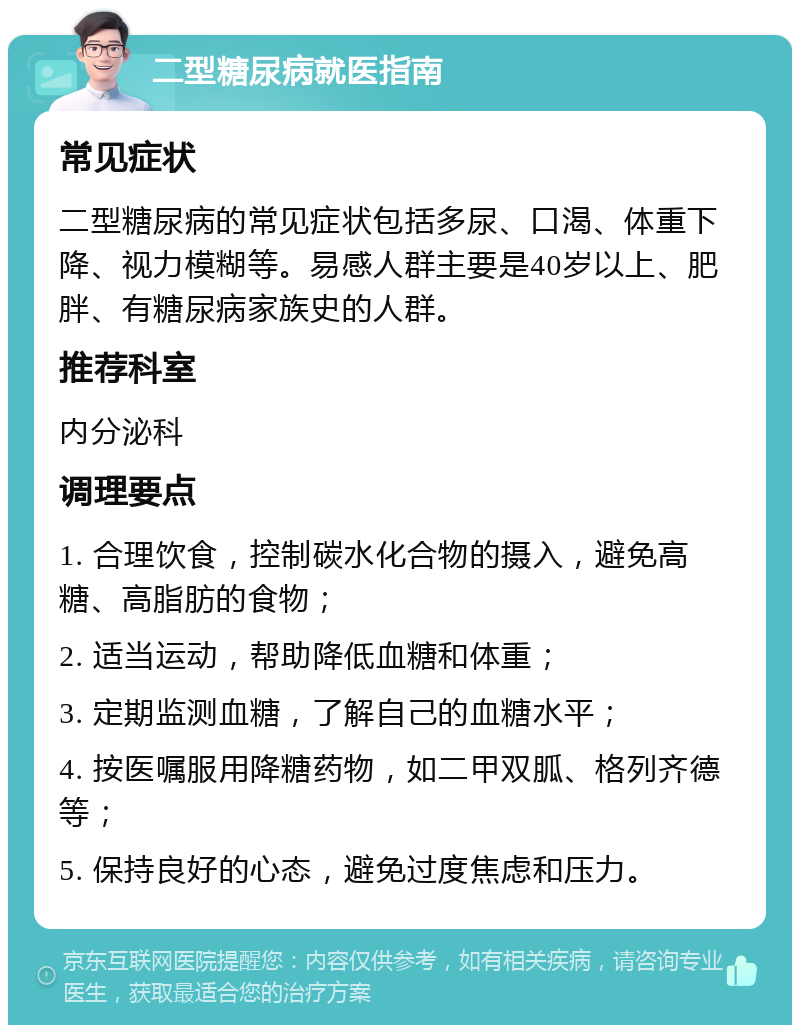 二型糖尿病就医指南 常见症状 二型糖尿病的常见症状包括多尿、口渴、体重下降、视力模糊等。易感人群主要是40岁以上、肥胖、有糖尿病家族史的人群。 推荐科室 内分泌科 调理要点 1. 合理饮食，控制碳水化合物的摄入，避免高糖、高脂肪的食物； 2. 适当运动，帮助降低血糖和体重； 3. 定期监测血糖，了解自己的血糖水平； 4. 按医嘱服用降糖药物，如二甲双胍、格列齐德等； 5. 保持良好的心态，避免过度焦虑和压力。