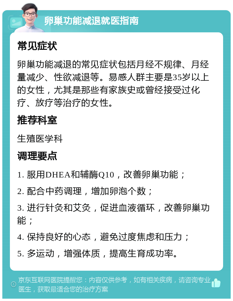 卵巢功能减退就医指南 常见症状 卵巢功能减退的常见症状包括月经不规律、月经量减少、性欲减退等。易感人群主要是35岁以上的女性，尤其是那些有家族史或曾经接受过化疗、放疗等治疗的女性。 推荐科室 生殖医学科 调理要点 1. 服用DHEA和辅酶Q10，改善卵巢功能； 2. 配合中药调理，增加卵泡个数； 3. 进行针灸和艾灸，促进血液循环，改善卵巢功能； 4. 保持良好的心态，避免过度焦虑和压力； 5. 多运动，增强体质，提高生育成功率。