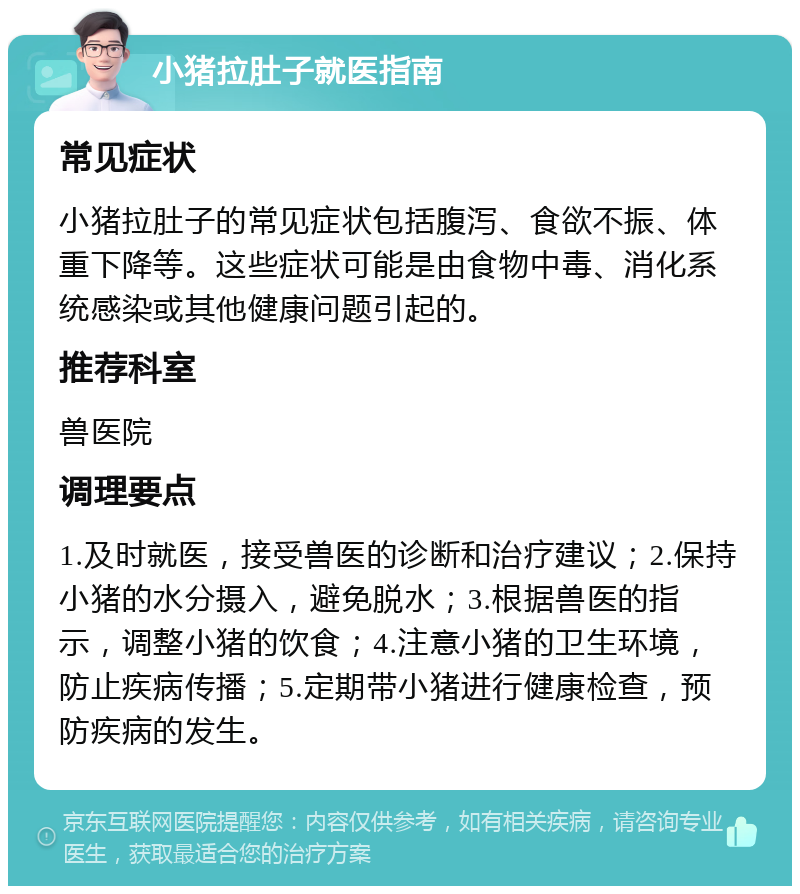 小猪拉肚子就医指南 常见症状 小猪拉肚子的常见症状包括腹泻、食欲不振、体重下降等。这些症状可能是由食物中毒、消化系统感染或其他健康问题引起的。 推荐科室 兽医院 调理要点 1.及时就医，接受兽医的诊断和治疗建议；2.保持小猪的水分摄入，避免脱水；3.根据兽医的指示，调整小猪的饮食；4.注意小猪的卫生环境，防止疾病传播；5.定期带小猪进行健康检查，预防疾病的发生。