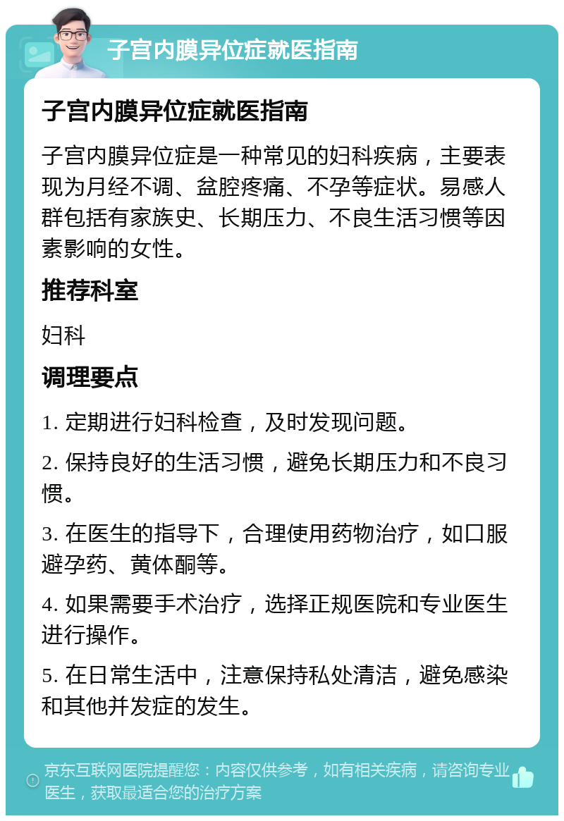 子宫内膜异位症就医指南 子宫内膜异位症就医指南 子宫内膜异位症是一种常见的妇科疾病，主要表现为月经不调、盆腔疼痛、不孕等症状。易感人群包括有家族史、长期压力、不良生活习惯等因素影响的女性。 推荐科室 妇科 调理要点 1. 定期进行妇科检查，及时发现问题。 2. 保持良好的生活习惯，避免长期压力和不良习惯。 3. 在医生的指导下，合理使用药物治疗，如口服避孕药、黄体酮等。 4. 如果需要手术治疗，选择正规医院和专业医生进行操作。 5. 在日常生活中，注意保持私处清洁，避免感染和其他并发症的发生。