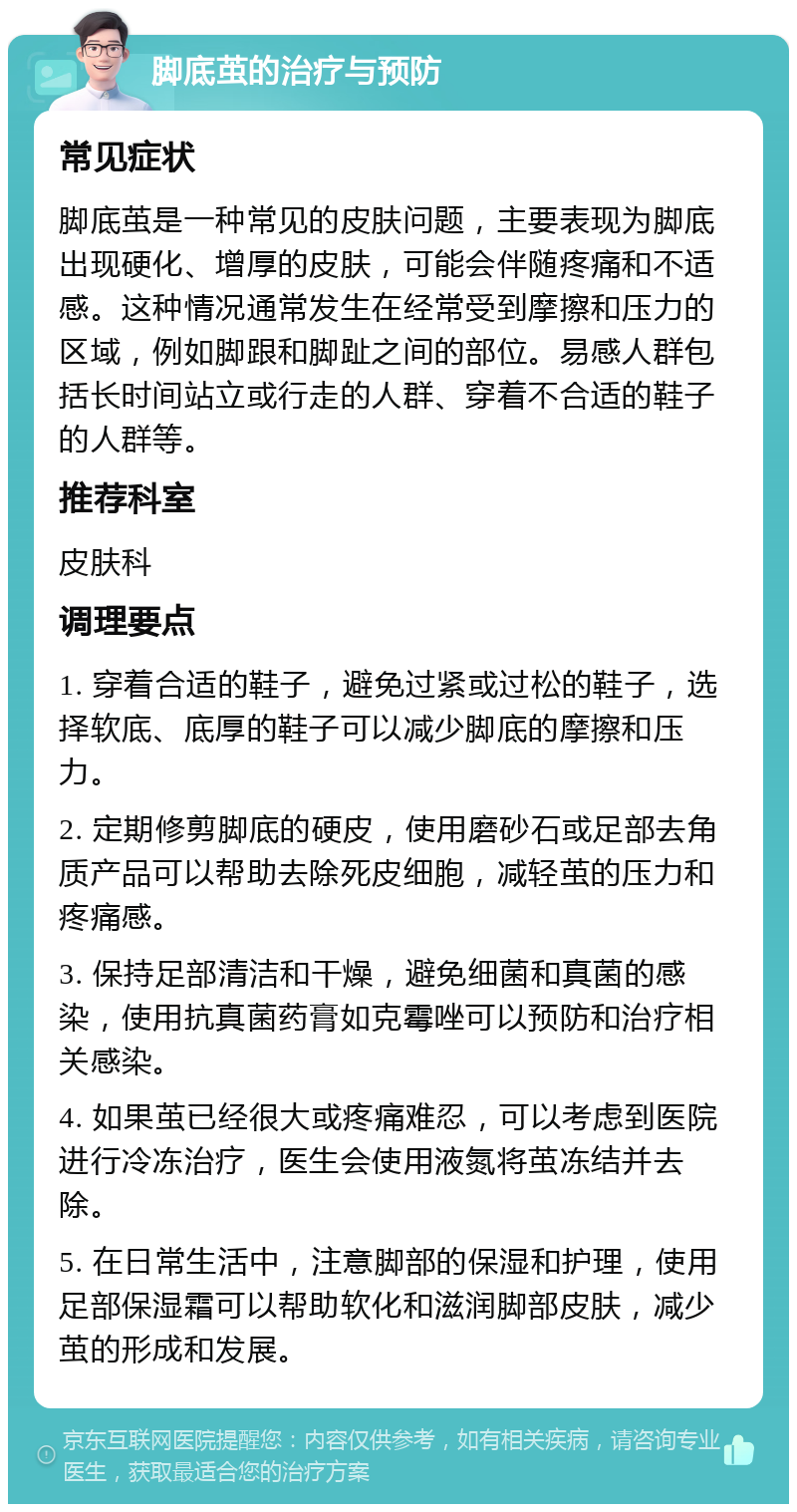 脚底茧的治疗与预防 常见症状 脚底茧是一种常见的皮肤问题，主要表现为脚底出现硬化、增厚的皮肤，可能会伴随疼痛和不适感。这种情况通常发生在经常受到摩擦和压力的区域，例如脚跟和脚趾之间的部位。易感人群包括长时间站立或行走的人群、穿着不合适的鞋子的人群等。 推荐科室 皮肤科 调理要点 1. 穿着合适的鞋子，避免过紧或过松的鞋子，选择软底、底厚的鞋子可以减少脚底的摩擦和压力。 2. 定期修剪脚底的硬皮，使用磨砂石或足部去角质产品可以帮助去除死皮细胞，减轻茧的压力和疼痛感。 3. 保持足部清洁和干燥，避免细菌和真菌的感染，使用抗真菌药膏如克霉唑可以预防和治疗相关感染。 4. 如果茧已经很大或疼痛难忍，可以考虑到医院进行冷冻治疗，医生会使用液氮将茧冻结并去除。 5. 在日常生活中，注意脚部的保湿和护理，使用足部保湿霜可以帮助软化和滋润脚部皮肤，减少茧的形成和发展。