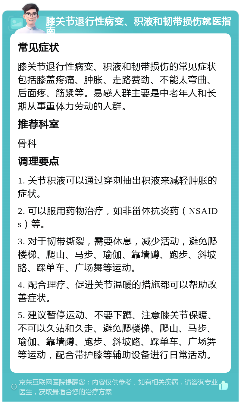 膝关节退行性病变、积液和韧带损伤就医指南 常见症状 膝关节退行性病变、积液和韧带损伤的常见症状包括膝盖疼痛、肿胀、走路费劲、不能太弯曲、后面疼、筋紧等。易感人群主要是中老年人和长期从事重体力劳动的人群。 推荐科室 骨科 调理要点 1. 关节积液可以通过穿刺抽出积液来减轻肿胀的症状。 2. 可以服用药物治疗，如非甾体抗炎药（NSAIDs）等。 3. 对于韧带撕裂，需要休息，减少活动，避免爬楼梯、爬山、马步、瑜伽、靠墙蹲、跑步、斜坡路、踩单车、广场舞等运动。 4. 配合理疗、促进关节温暖的措施都可以帮助改善症状。 5. 建议暂停运动、不要下蹲、注意膝关节保暖、不可以久站和久走、避免爬楼梯、爬山、马步、瑜伽、靠墙蹲、跑步、斜坡路、踩单车、广场舞等运动，配合带护膝等辅助设备进行日常活动。