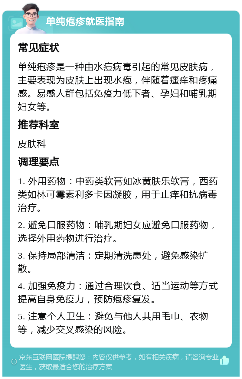 单纯疱疹就医指南 常见症状 单纯疱疹是一种由水痘病毒引起的常见皮肤病，主要表现为皮肤上出现水疱，伴随着瘙痒和疼痛感。易感人群包括免疫力低下者、孕妇和哺乳期妇女等。 推荐科室 皮肤科 调理要点 1. 外用药物：中药类软膏如冰黄肤乐软膏，西药类如林可霉素利多卡因凝胶，用于止痒和抗病毒治疗。 2. 避免口服药物：哺乳期妇女应避免口服药物，选择外用药物进行治疗。 3. 保持局部清洁：定期清洗患处，避免感染扩散。 4. 加强免疫力：通过合理饮食、适当运动等方式提高自身免疫力，预防疱疹复发。 5. 注意个人卫生：避免与他人共用毛巾、衣物等，减少交叉感染的风险。