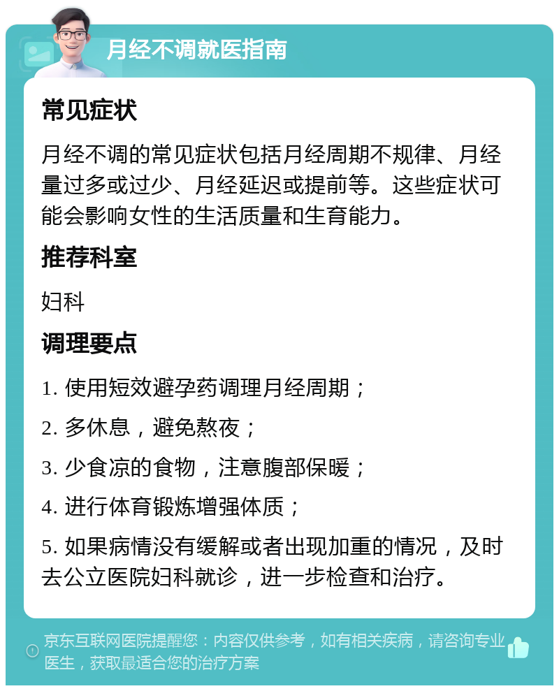 月经不调就医指南 常见症状 月经不调的常见症状包括月经周期不规律、月经量过多或过少、月经延迟或提前等。这些症状可能会影响女性的生活质量和生育能力。 推荐科室 妇科 调理要点 1. 使用短效避孕药调理月经周期； 2. 多休息，避免熬夜； 3. 少食凉的食物，注意腹部保暖； 4. 进行体育锻炼增强体质； 5. 如果病情没有缓解或者出现加重的情况，及时去公立医院妇科就诊，进一步检查和治疗。