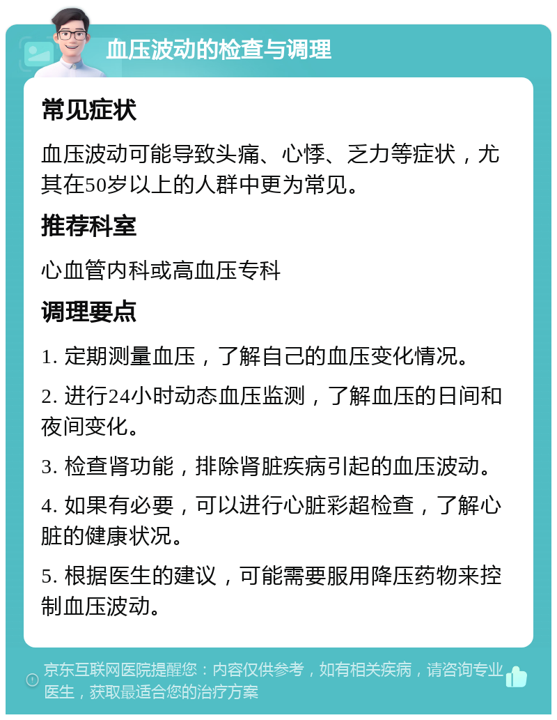 血压波动的检查与调理 常见症状 血压波动可能导致头痛、心悸、乏力等症状，尤其在50岁以上的人群中更为常见。 推荐科室 心血管内科或高血压专科 调理要点 1. 定期测量血压，了解自己的血压变化情况。 2. 进行24小时动态血压监测，了解血压的日间和夜间变化。 3. 检查肾功能，排除肾脏疾病引起的血压波动。 4. 如果有必要，可以进行心脏彩超检查，了解心脏的健康状况。 5. 根据医生的建议，可能需要服用降压药物来控制血压波动。