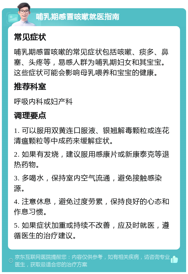 哺乳期感冒咳嗽就医指南 常见症状 哺乳期感冒咳嗽的常见症状包括咳嗽、痰多、鼻塞、头疼等，易感人群为哺乳期妇女和其宝宝。这些症状可能会影响母乳喂养和宝宝的健康。 推荐科室 呼吸内科或妇产科 调理要点 1. 可以服用双黄连口服液、银翘解毒颗粒或连花清瘟颗粒等中成药来缓解症状。 2. 如果有发烧，建议服用感康片或新康泰克等退热药物。 3. 多喝水，保持室内空气流通，避免接触感染源。 4. 注意休息，避免过度劳累，保持良好的心态和作息习惯。 5. 如果症状加重或持续不改善，应及时就医，遵循医生的治疗建议。