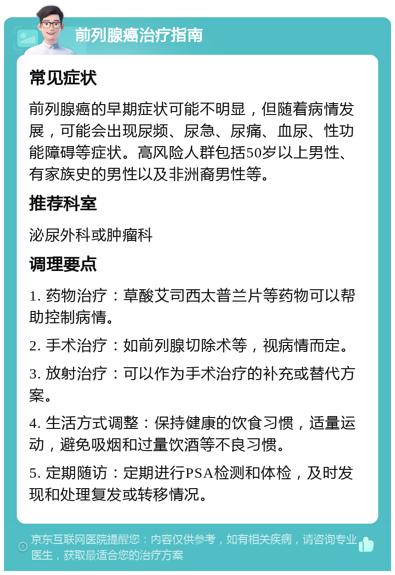 前列腺癌治疗指南 常见症状 前列腺癌的早期症状可能不明显，但随着病情发展，可能会出现尿频、尿急、尿痛、血尿、性功能障碍等症状。高风险人群包括50岁以上男性、有家族史的男性以及非洲裔男性等。 推荐科室 泌尿外科或肿瘤科 调理要点 1. 药物治疗：草酸艾司西太普兰片等药物可以帮助控制病情。 2. 手术治疗：如前列腺切除术等，视病情而定。 3. 放射治疗：可以作为手术治疗的补充或替代方案。 4. 生活方式调整：保持健康的饮食习惯，适量运动，避免吸烟和过量饮酒等不良习惯。 5. 定期随访：定期进行PSA检测和体检，及时发现和处理复发或转移情况。