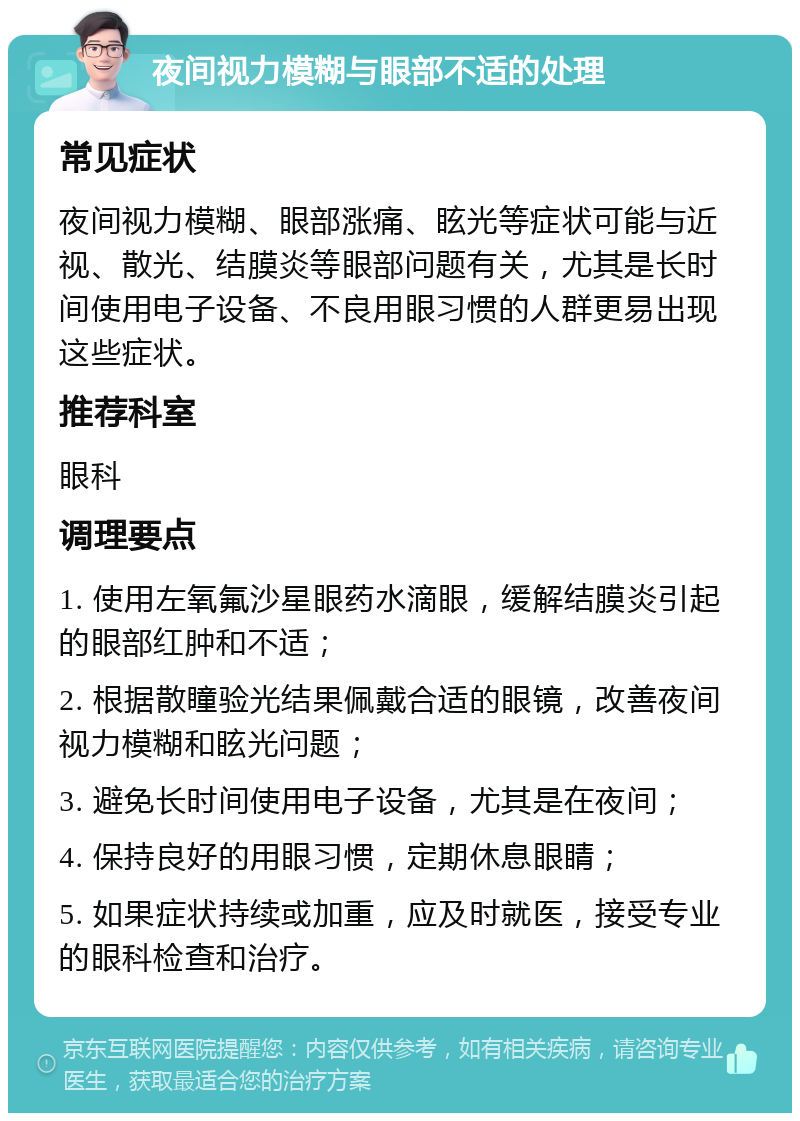 夜间视力模糊与眼部不适的处理 常见症状 夜间视力模糊、眼部涨痛、眩光等症状可能与近视、散光、结膜炎等眼部问题有关，尤其是长时间使用电子设备、不良用眼习惯的人群更易出现这些症状。 推荐科室 眼科 调理要点 1. 使用左氧氟沙星眼药水滴眼，缓解结膜炎引起的眼部红肿和不适； 2. 根据散瞳验光结果佩戴合适的眼镜，改善夜间视力模糊和眩光问题； 3. 避免长时间使用电子设备，尤其是在夜间； 4. 保持良好的用眼习惯，定期休息眼睛； 5. 如果症状持续或加重，应及时就医，接受专业的眼科检查和治疗。