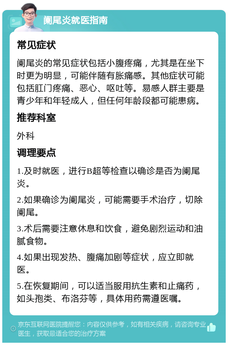 阑尾炎就医指南 常见症状 阑尾炎的常见症状包括小腹疼痛，尤其是在坐下时更为明显，可能伴随有胀痛感。其他症状可能包括肛门疼痛、恶心、呕吐等。易感人群主要是青少年和年轻成人，但任何年龄段都可能患病。 推荐科室 外科 调理要点 1.及时就医，进行B超等检查以确诊是否为阑尾炎。 2.如果确诊为阑尾炎，可能需要手术治疗，切除阑尾。 3.术后需要注意休息和饮食，避免剧烈运动和油腻食物。 4.如果出现发热、腹痛加剧等症状，应立即就医。 5.在恢复期间，可以适当服用抗生素和止痛药，如头孢类、布洛芬等，具体用药需遵医嘱。