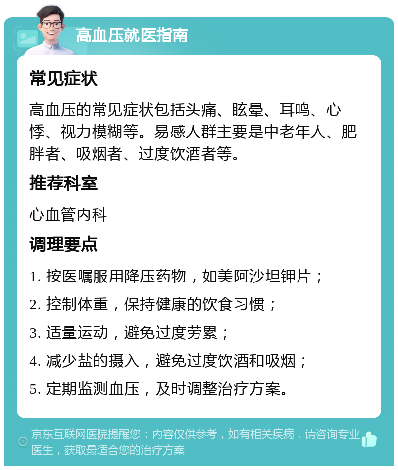 高血压就医指南 常见症状 高血压的常见症状包括头痛、眩晕、耳鸣、心悸、视力模糊等。易感人群主要是中老年人、肥胖者、吸烟者、过度饮酒者等。 推荐科室 心血管内科 调理要点 1. 按医嘱服用降压药物，如美阿沙坦钾片； 2. 控制体重，保持健康的饮食习惯； 3. 适量运动，避免过度劳累； 4. 减少盐的摄入，避免过度饮酒和吸烟； 5. 定期监测血压，及时调整治疗方案。