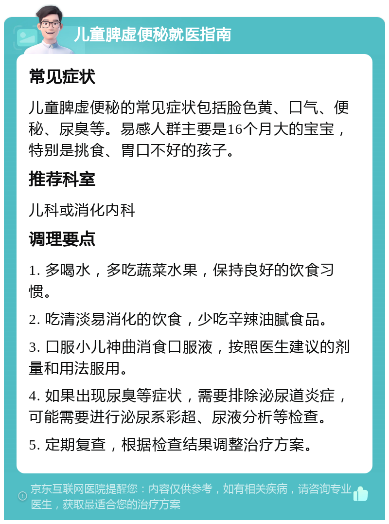 儿童脾虚便秘就医指南 常见症状 儿童脾虚便秘的常见症状包括脸色黄、口气、便秘、尿臭等。易感人群主要是16个月大的宝宝，特别是挑食、胃口不好的孩子。 推荐科室 儿科或消化内科 调理要点 1. 多喝水，多吃蔬菜水果，保持良好的饮食习惯。 2. 吃清淡易消化的饮食，少吃辛辣油腻食品。 3. 口服小儿神曲消食口服液，按照医生建议的剂量和用法服用。 4. 如果出现尿臭等症状，需要排除泌尿道炎症，可能需要进行泌尿系彩超、尿液分析等检查。 5. 定期复查，根据检查结果调整治疗方案。