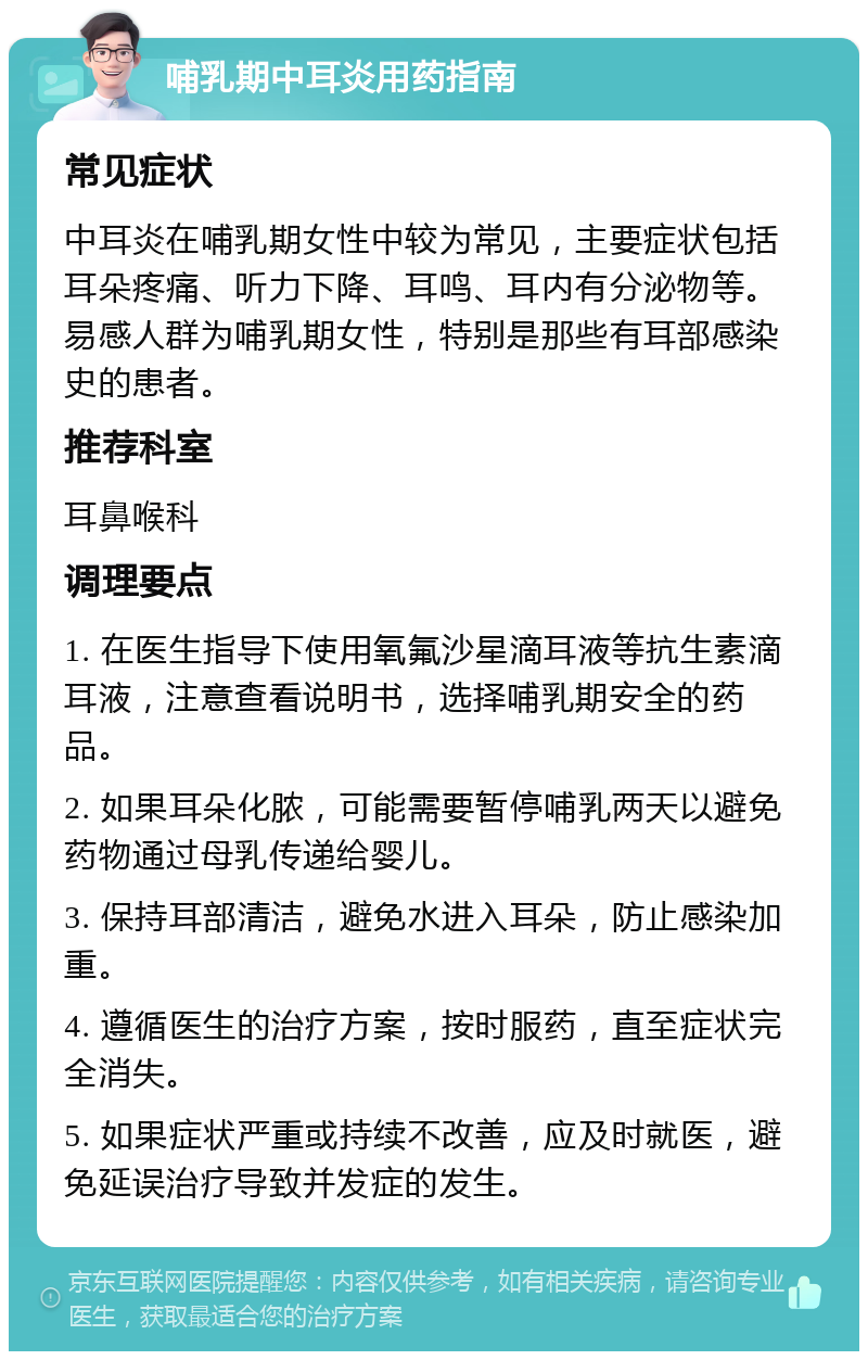 哺乳期中耳炎用药指南 常见症状 中耳炎在哺乳期女性中较为常见，主要症状包括耳朵疼痛、听力下降、耳鸣、耳内有分泌物等。易感人群为哺乳期女性，特别是那些有耳部感染史的患者。 推荐科室 耳鼻喉科 调理要点 1. 在医生指导下使用氧氟沙星滴耳液等抗生素滴耳液，注意查看说明书，选择哺乳期安全的药品。 2. 如果耳朵化脓，可能需要暂停哺乳两天以避免药物通过母乳传递给婴儿。 3. 保持耳部清洁，避免水进入耳朵，防止感染加重。 4. 遵循医生的治疗方案，按时服药，直至症状完全消失。 5. 如果症状严重或持续不改善，应及时就医，避免延误治疗导致并发症的发生。