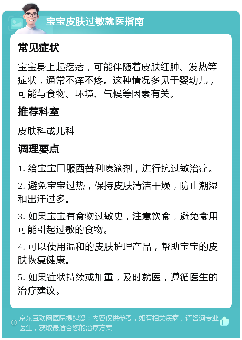 宝宝皮肤过敏就医指南 常见症状 宝宝身上起疙瘩，可能伴随着皮肤红肿、发热等症状，通常不痒不疼。这种情况多见于婴幼儿，可能与食物、环境、气候等因素有关。 推荐科室 皮肤科或儿科 调理要点 1. 给宝宝口服西替利嗪滴剂，进行抗过敏治疗。 2. 避免宝宝过热，保持皮肤清洁干燥，防止潮湿和出汗过多。 3. 如果宝宝有食物过敏史，注意饮食，避免食用可能引起过敏的食物。 4. 可以使用温和的皮肤护理产品，帮助宝宝的皮肤恢复健康。 5. 如果症状持续或加重，及时就医，遵循医生的治疗建议。