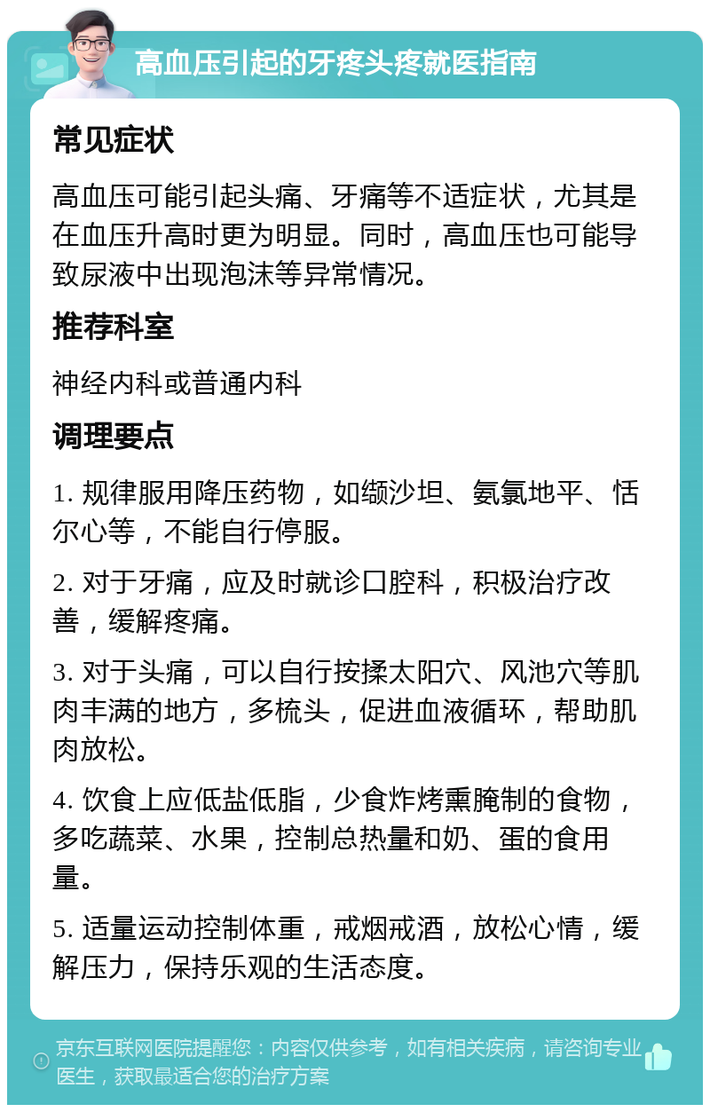 高血压引起的牙疼头疼就医指南 常见症状 高血压可能引起头痛、牙痛等不适症状，尤其是在血压升高时更为明显。同时，高血压也可能导致尿液中出现泡沫等异常情况。 推荐科室 神经内科或普通内科 调理要点 1. 规律服用降压药物，如缬沙坦、氨氯地平、恬尔心等，不能自行停服。 2. 对于牙痛，应及时就诊口腔科，积极治疗改善，缓解疼痛。 3. 对于头痛，可以自行按揉太阳穴、风池穴等肌肉丰满的地方，多梳头，促进血液循环，帮助肌肉放松。 4. 饮食上应低盐低脂，少食炸烤熏腌制的食物，多吃蔬菜、水果，控制总热量和奶、蛋的食用量。 5. 适量运动控制体重，戒烟戒酒，放松心情，缓解压力，保持乐观的生活态度。