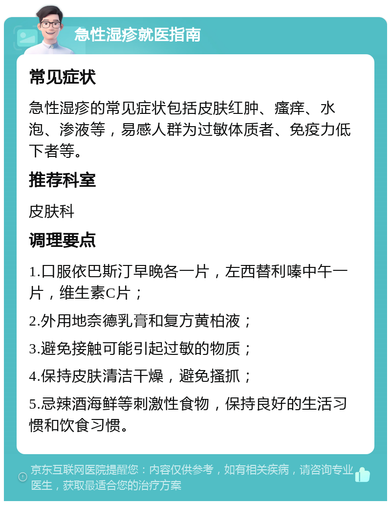 急性湿疹就医指南 常见症状 急性湿疹的常见症状包括皮肤红肿、瘙痒、水泡、渗液等，易感人群为过敏体质者、免疫力低下者等。 推荐科室 皮肤科 调理要点 1.口服依巴斯汀早晚各一片，左西替利嗪中午一片，维生素C片； 2.外用地奈德乳膏和复方黄柏液； 3.避免接触可能引起过敏的物质； 4.保持皮肤清洁干燥，避免搔抓； 5.忌辣酒海鲜等刺激性食物，保持良好的生活习惯和饮食习惯。