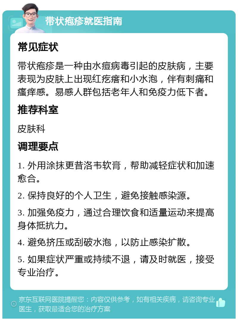 带状疱疹就医指南 常见症状 带状疱疹是一种由水痘病毒引起的皮肤病，主要表现为皮肤上出现红疙瘩和小水泡，伴有刺痛和瘙痒感。易感人群包括老年人和免疫力低下者。 推荐科室 皮肤科 调理要点 1. 外用涂抹更昔洛韦软膏，帮助减轻症状和加速愈合。 2. 保持良好的个人卫生，避免接触感染源。 3. 加强免疫力，通过合理饮食和适量运动来提高身体抵抗力。 4. 避免挤压或刮破水泡，以防止感染扩散。 5. 如果症状严重或持续不退，请及时就医，接受专业治疗。