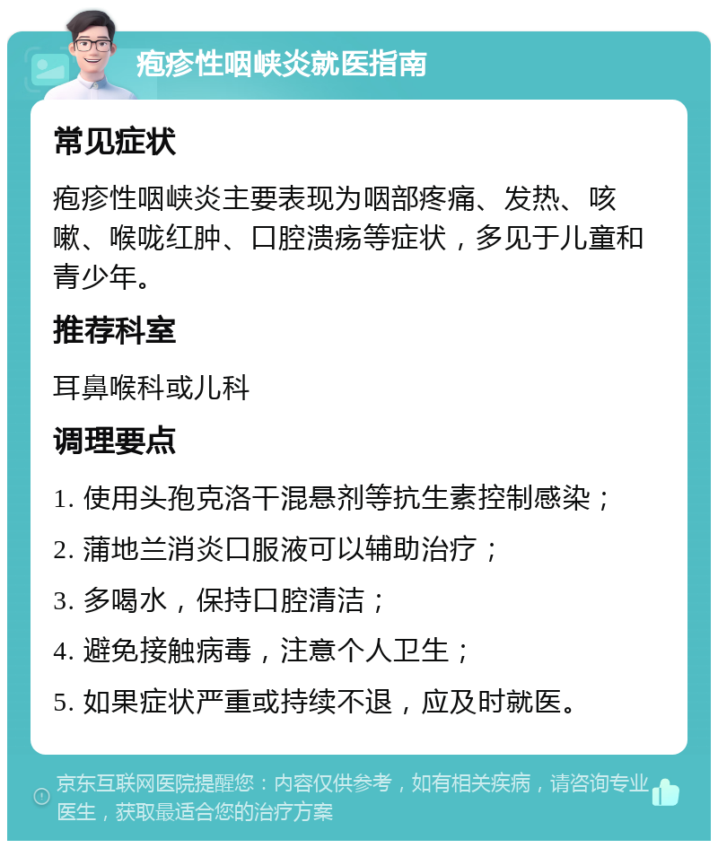 疱疹性咽峡炎就医指南 常见症状 疱疹性咽峡炎主要表现为咽部疼痛、发热、咳嗽、喉咙红肿、口腔溃疡等症状，多见于儿童和青少年。 推荐科室 耳鼻喉科或儿科 调理要点 1. 使用头孢克洛干混悬剂等抗生素控制感染； 2. 蒲地兰消炎口服液可以辅助治疗； 3. 多喝水，保持口腔清洁； 4. 避免接触病毒，注意个人卫生； 5. 如果症状严重或持续不退，应及时就医。