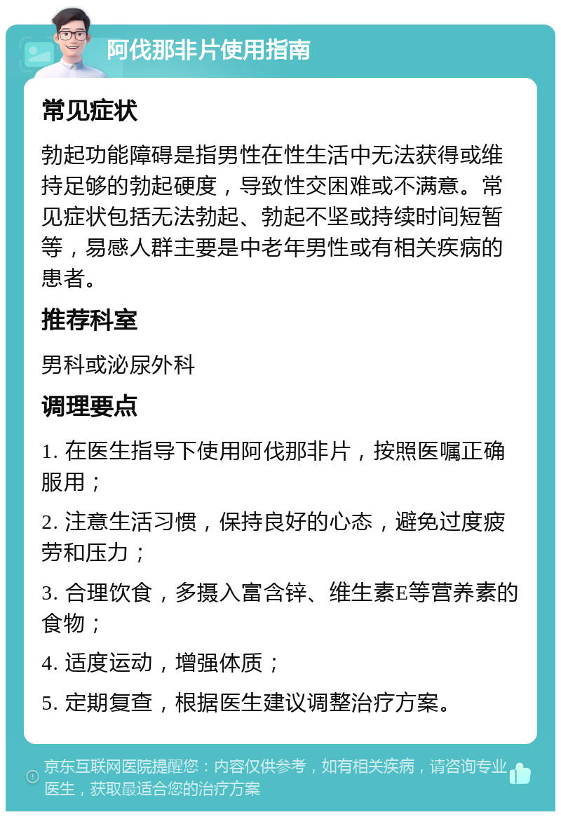 阿伐那非片使用指南 常见症状 勃起功能障碍是指男性在性生活中无法获得或维持足够的勃起硬度，导致性交困难或不满意。常见症状包括无法勃起、勃起不坚或持续时间短暂等，易感人群主要是中老年男性或有相关疾病的患者。 推荐科室 男科或泌尿外科 调理要点 1. 在医生指导下使用阿伐那非片，按照医嘱正确服用； 2. 注意生活习惯，保持良好的心态，避免过度疲劳和压力； 3. 合理饮食，多摄入富含锌、维生素E等营养素的食物； 4. 适度运动，增强体质； 5. 定期复查，根据医生建议调整治疗方案。